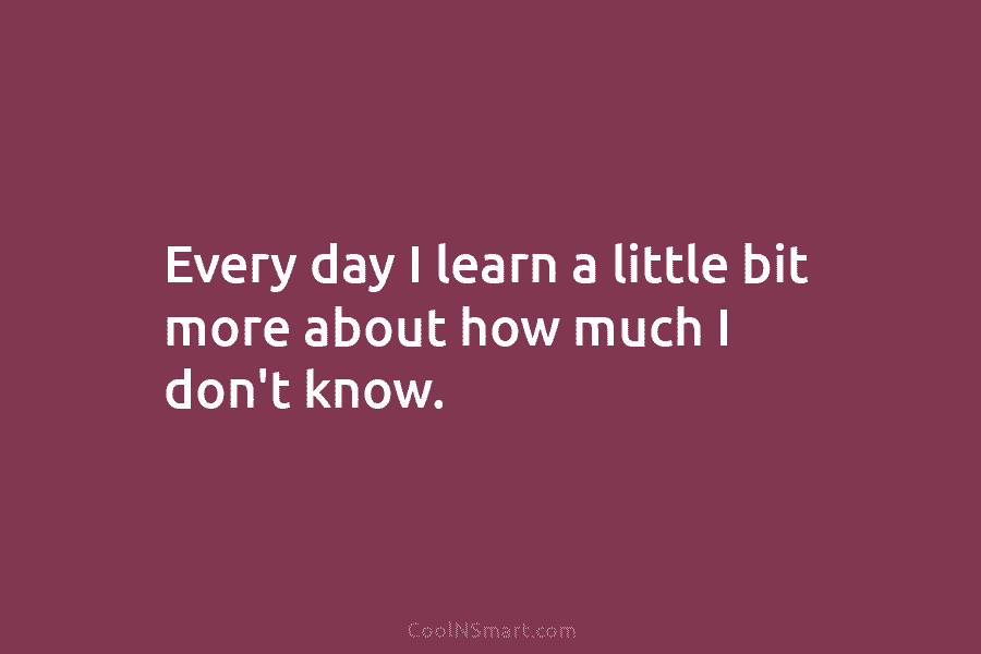 Every day I learn a little bit more about how much I don’t know.