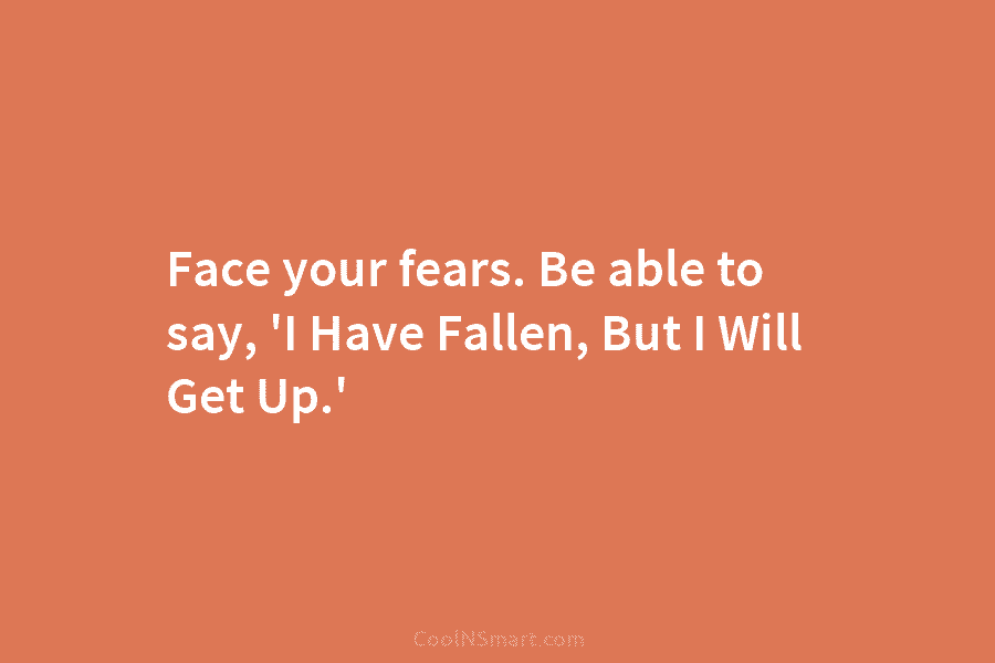 Face your fears. Be able to say, ‘I Have Fallen, But I Will Get Up.’