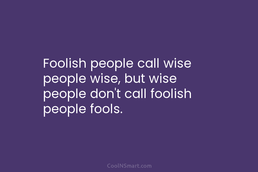 Foolish people call wise people wise, but wise people don’t call foolish people fools.