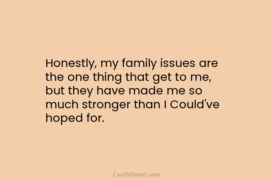 Honestly, my family issues are the one thing that get to me, but they have made me so much stronger...