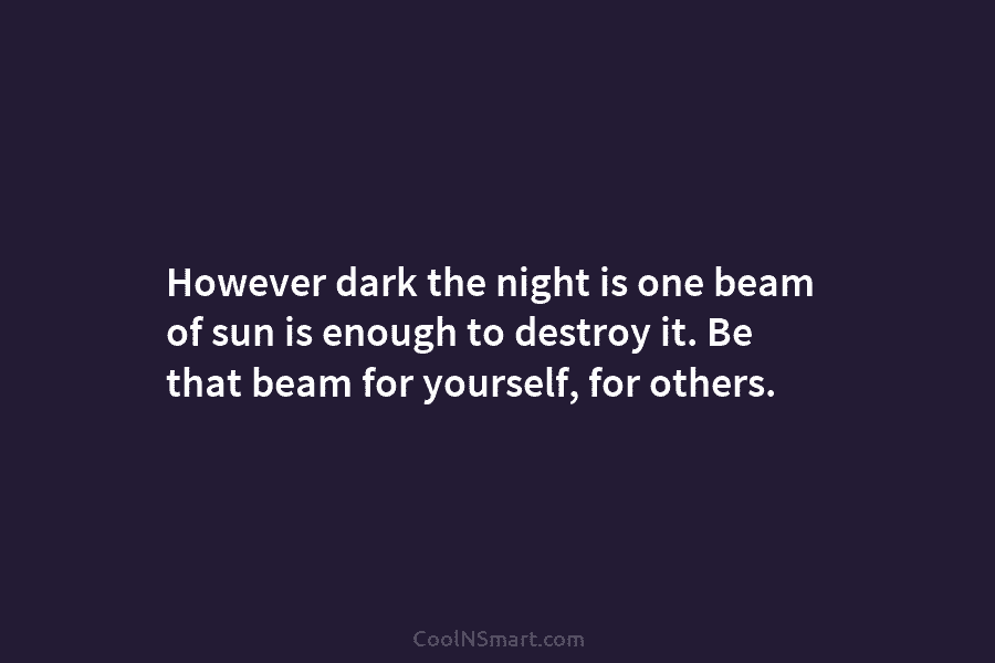 However dark the night is one beam of sun is enough to destroy it. Be that beam for yourself, for...