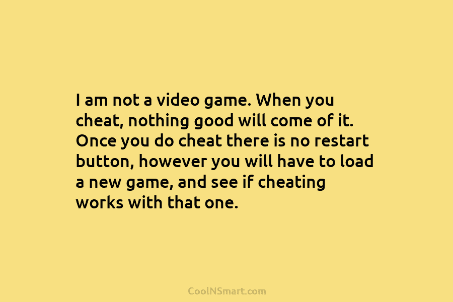 I am not a video game. When you cheat, nothing good will come of it....