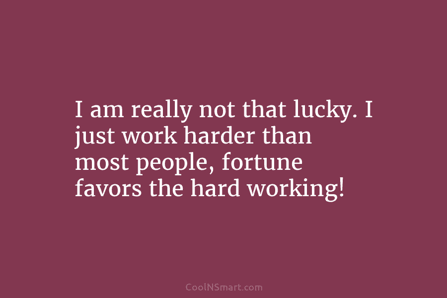 I am really not that lucky. I just work harder than most people, fortune favors the hard working!