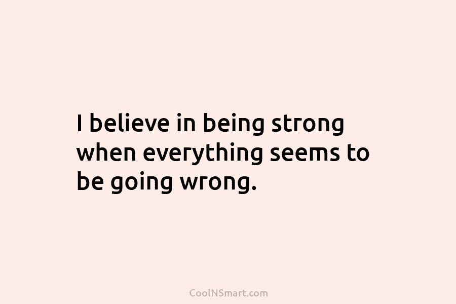 I believe in being strong when everything seems to be going wrong.