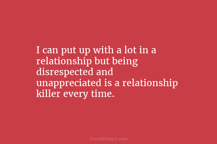 I can put up with a lot in a relationship but being disrespected and unappreciated...