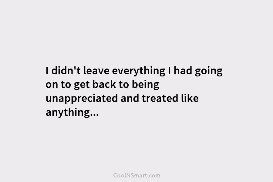 I didn’t leave everything I had going on to get back to being unappreciated and...