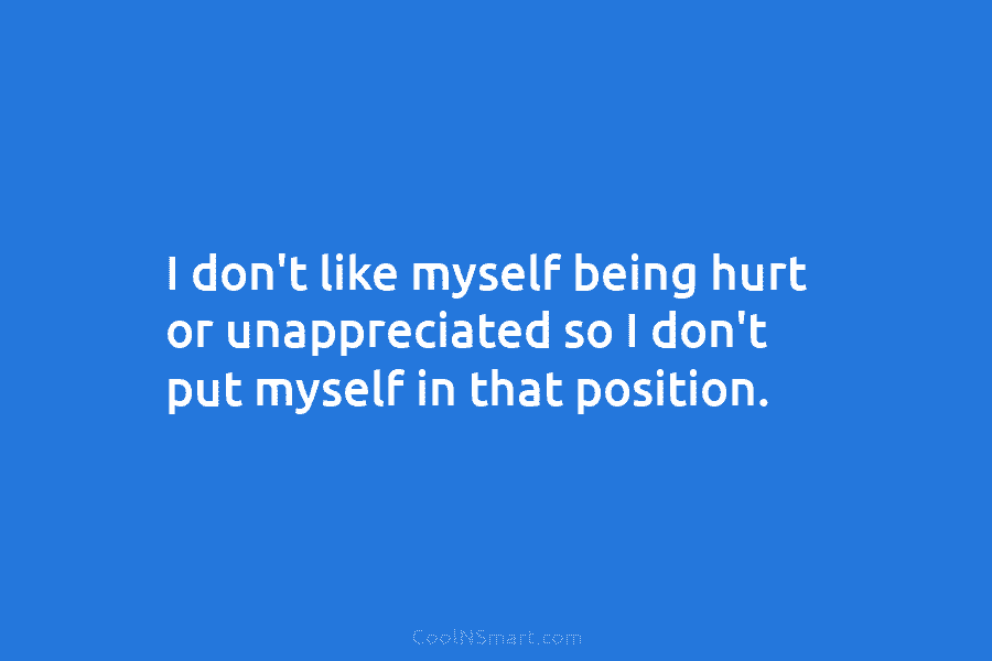 I don’t like myself being hurt or unappreciated so I don’t put myself in that...