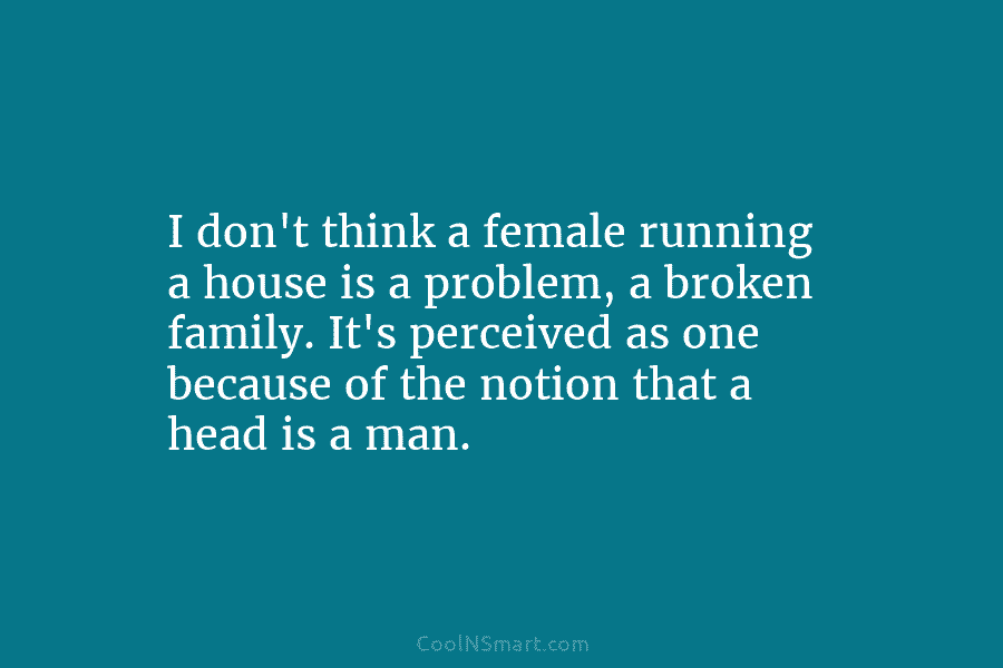 I don’t think a female running a house is a problem, a broken family. It’s perceived as one because of...