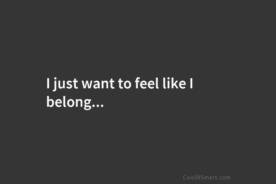I just want to feel like I belong…