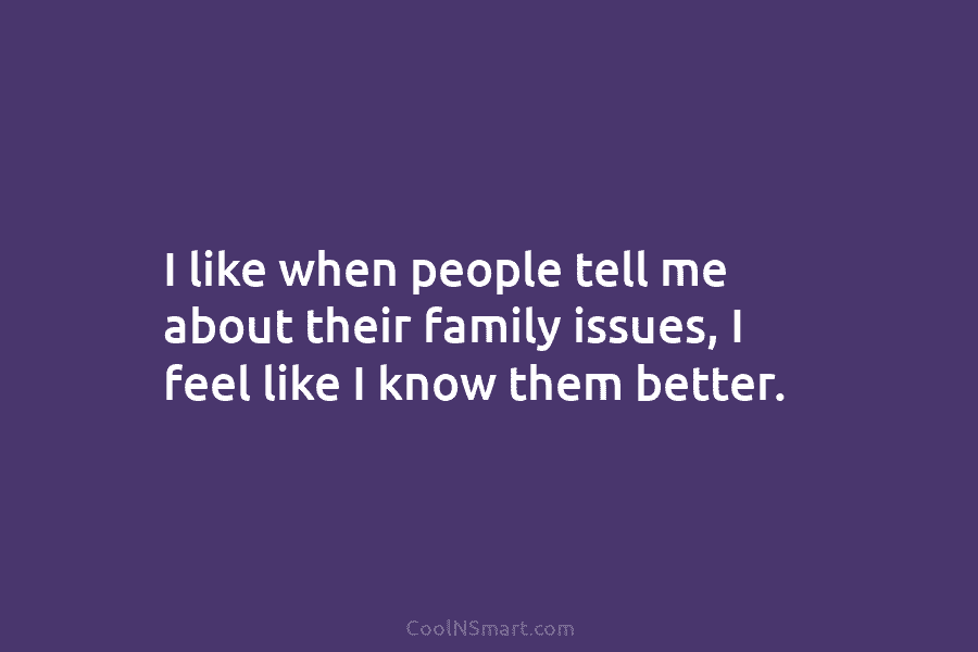I like when people tell me about their family issues, I feel like I know them better.