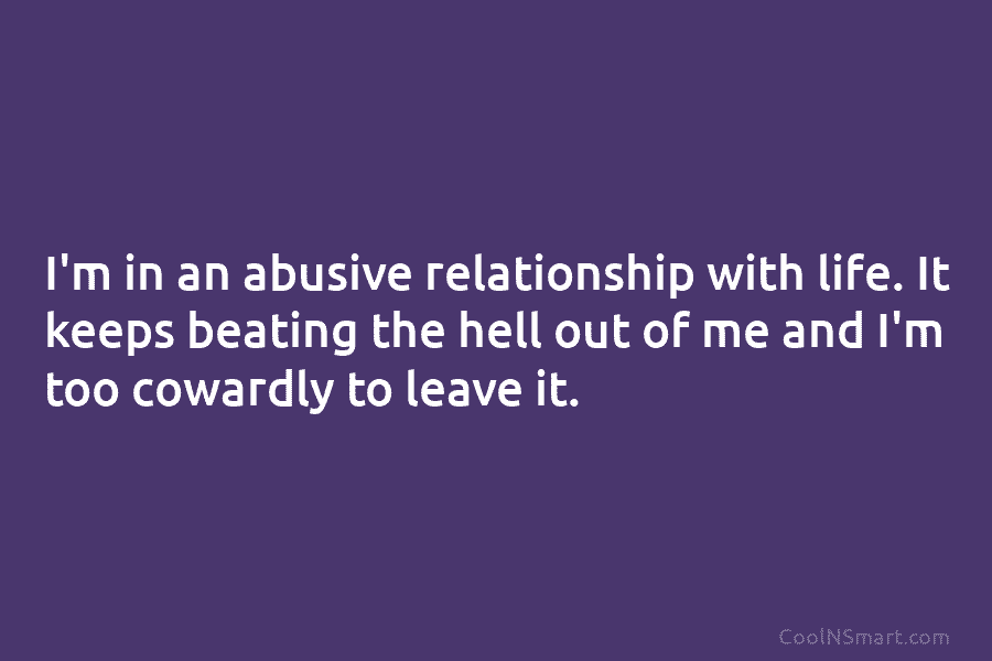 I’m in an abusive relationship with life. It keeps beating the hell out of me and I’m too cowardly to...