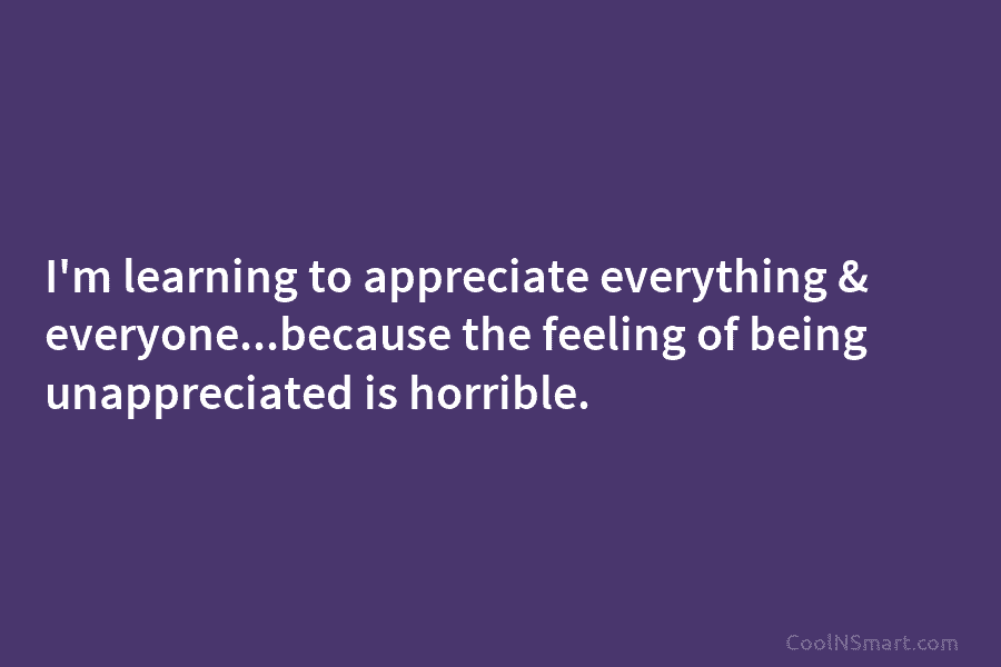 I’m learning to appreciate everything & everyone…because the feeling of being unappreciated is horrible.