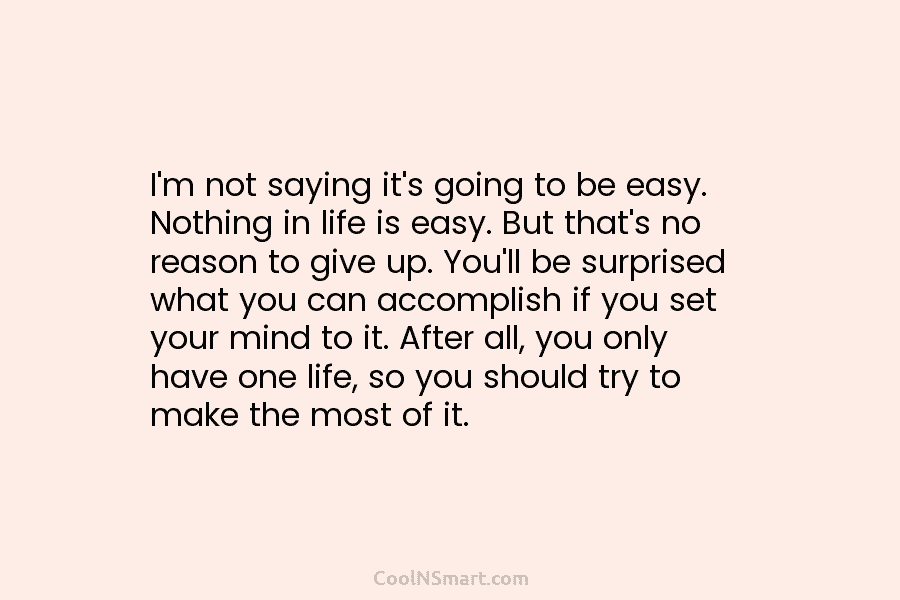 I’m not saying it’s going to be easy. Nothing in life is easy. But that’s no reason to give up....