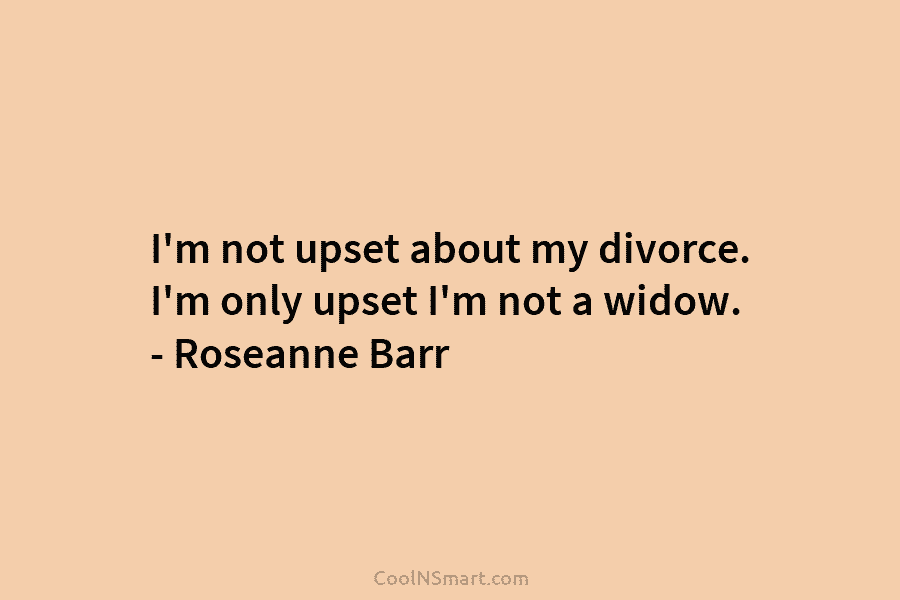 I’m not upset about my divorce. I’m only upset I’m not a widow. – Roseanne...