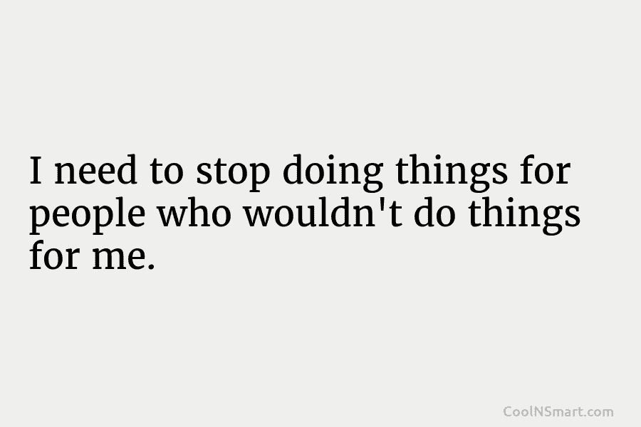 I need to stop doing things for people who wouldn’t do things for me.