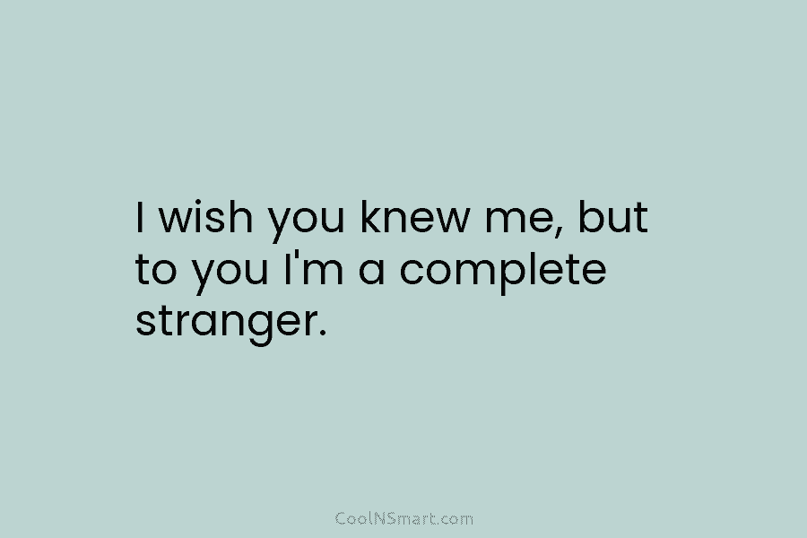 I wish you knew me, but to you I’m a complete stranger.
