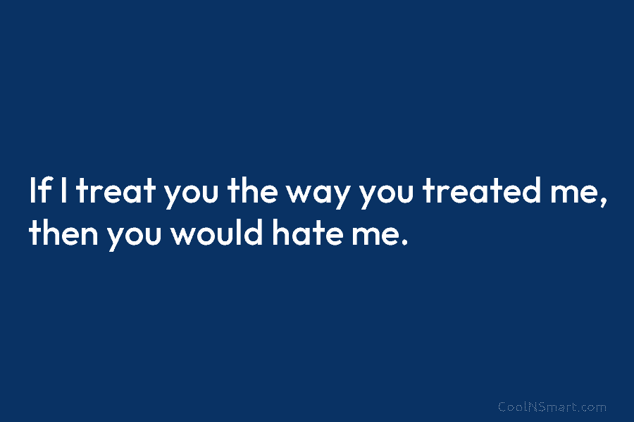 If I treat you the way you treated me, then you would hate me.
