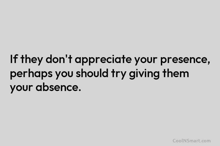 If they don’t appreciate your presence, perhaps you should try giving them your absence.