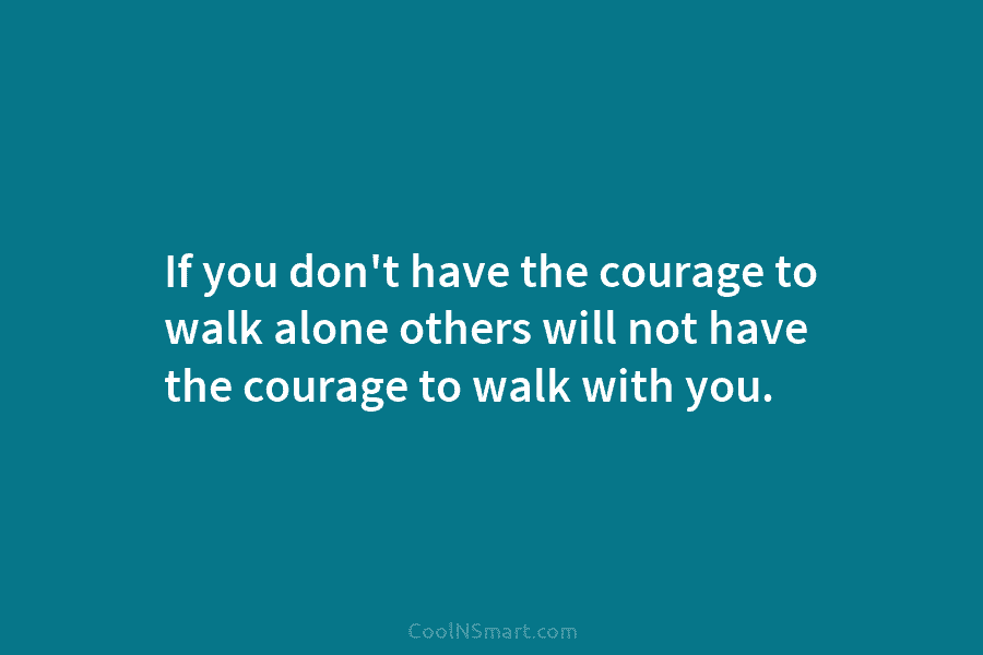 If you don’t have the courage to walk alone others will not have the courage...