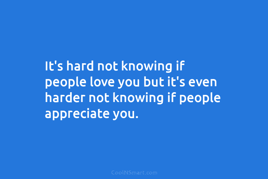 It’s hard not knowing if people love you but it’s even harder not knowing if people appreciate you.