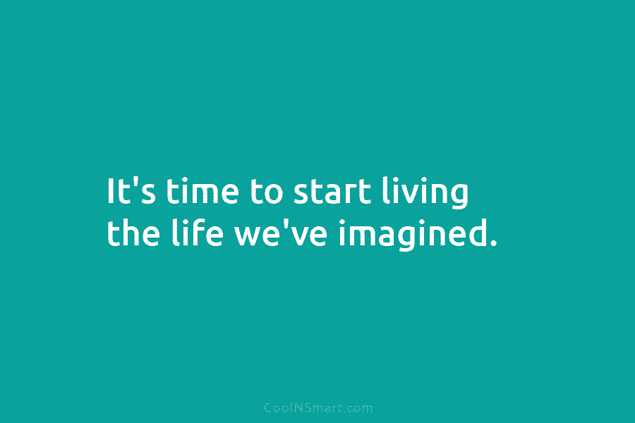 It’s time to start living the life we’ve imagined.