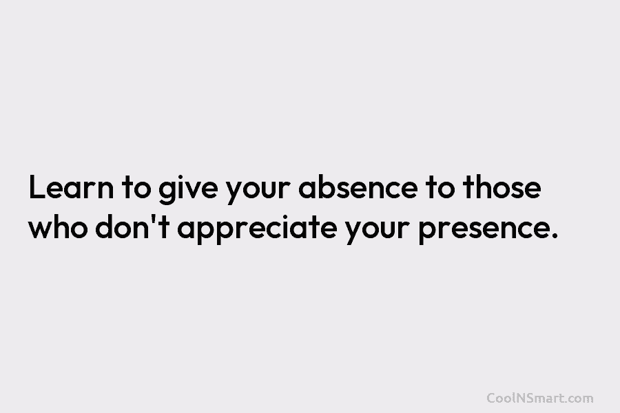 Learn to give your absence to those who don’t appreciate your presence.