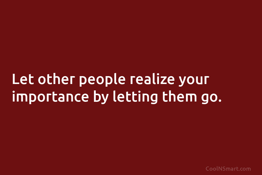 Let other people realize your importance by letting them go.