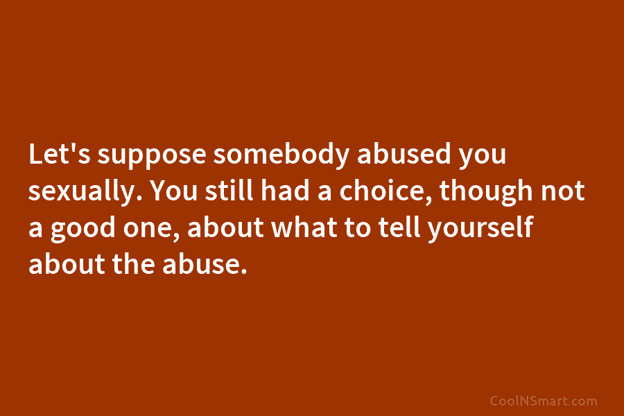 Let’s suppose somebody abused you sexually. You still had a choice, though not a good...
