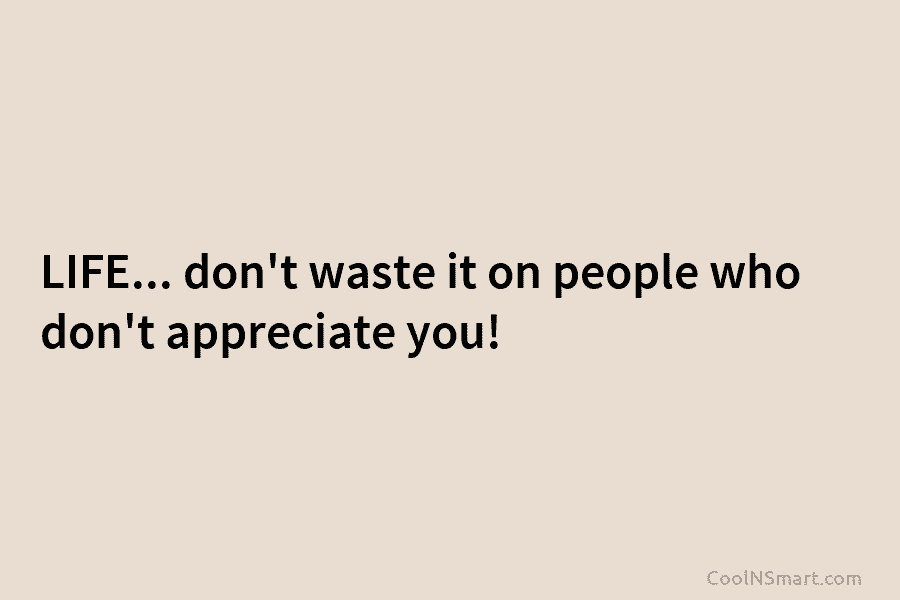 LIFE… don’t waste it on people who don’t appreciate you!