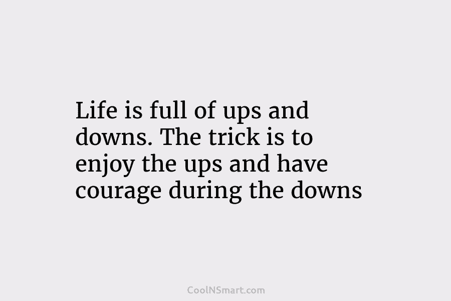 Life is full of ups and downs. The trick is to enjoy the ups and have courage during the downs