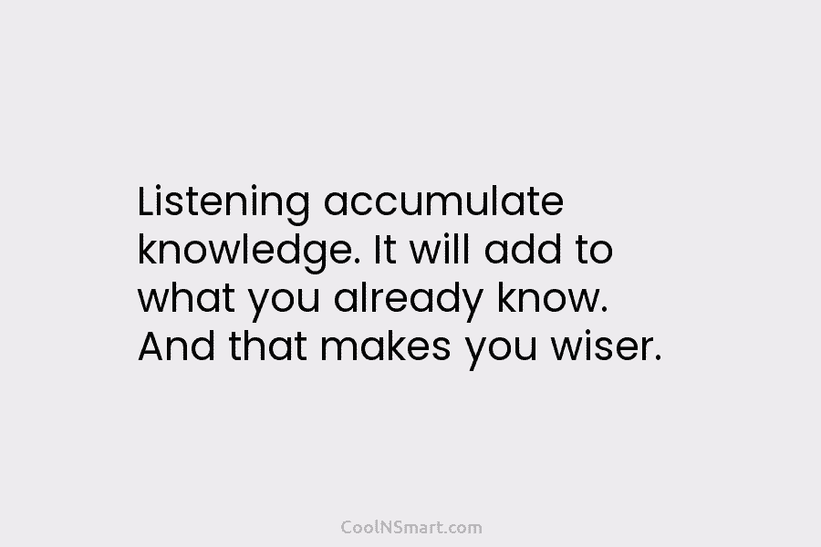 Listening accumulate knowledge. It will add to what you already know. And that makes you...
