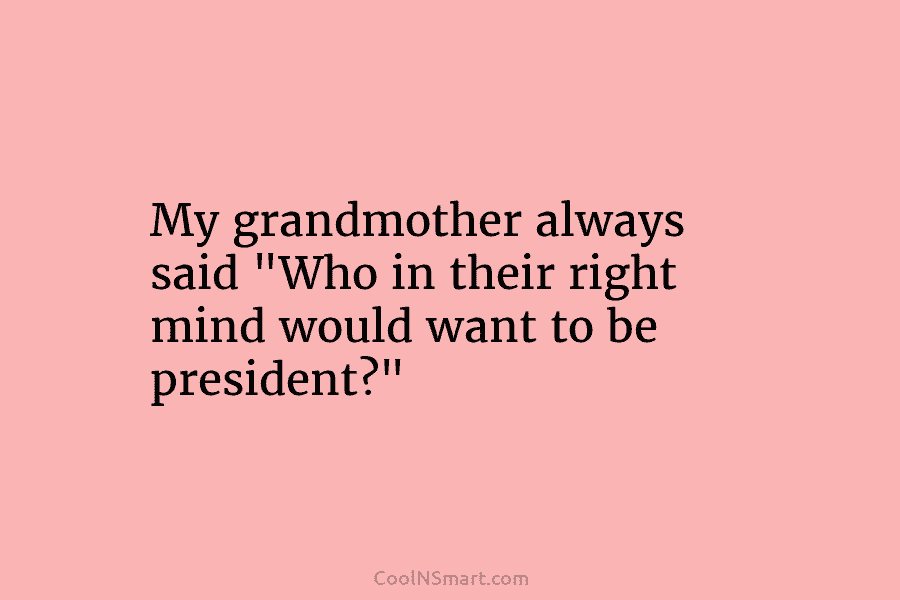 My grandmother always said “Who in their right mind would want to be president?”
