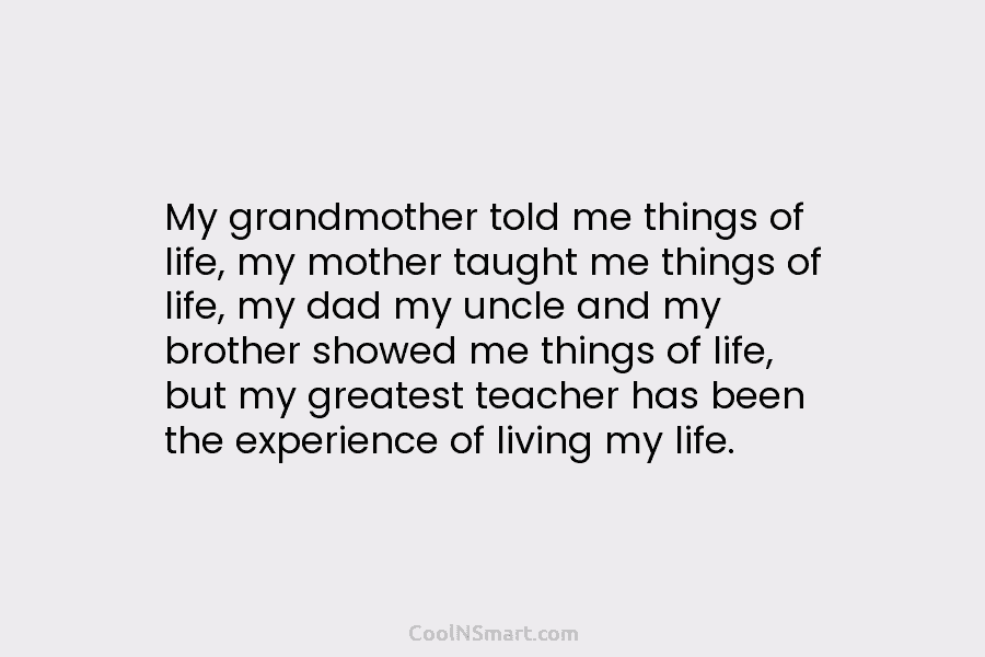 My grandmother told me things of life, my mother taught me things of life, my dad my uncle and my...