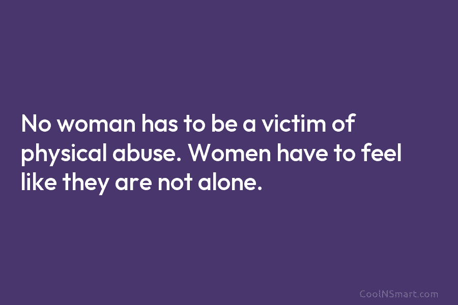 No woman has to be a victim of physical abuse. Women have to feel like they are not alone.