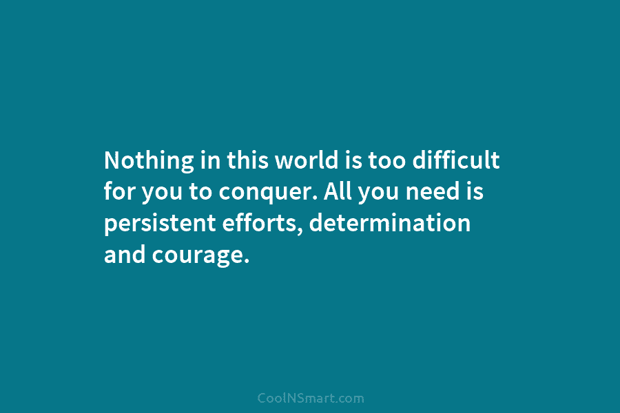 Nothing in this world is too difficult for you to conquer. All you need is persistent efforts, determination and courage.