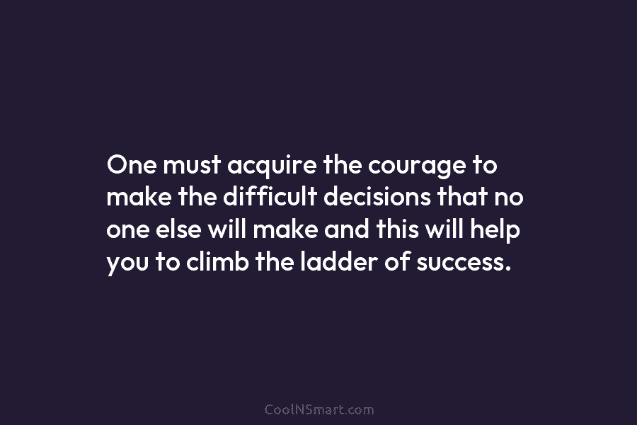 One must acquire the courage to make the difficult decisions that no one else will make and this will help...