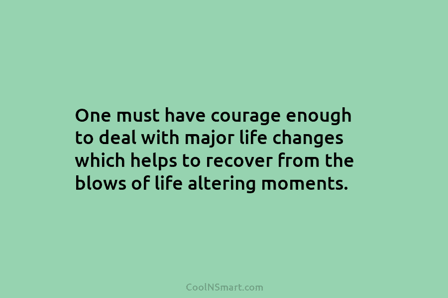 One must have courage enough to deal with major life changes which helps to recover from the blows of life...