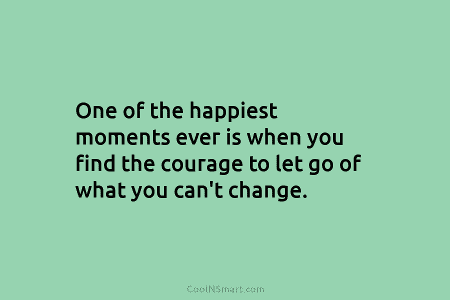 One of the happiest moments ever is when you find the courage to let go of what you can’t change.