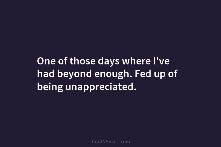 One of those days where I’ve had beyond enough. Fed up of being unappreciated.