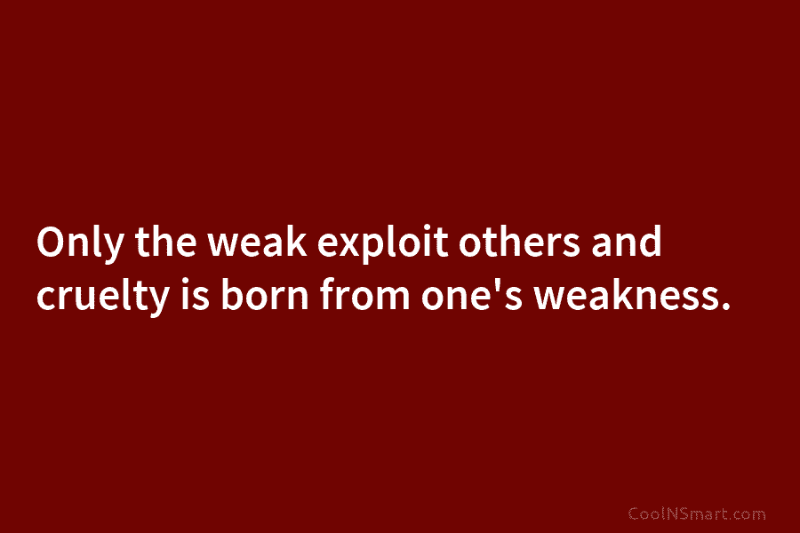 Only the weak exploit others and cruelty is born from one’s weakness.