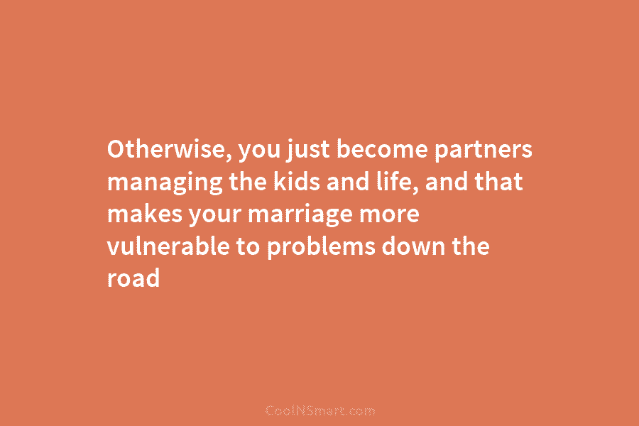 Otherwise, you just become partners managing the kids and life, and that makes your marriage more vulnerable to problems down...