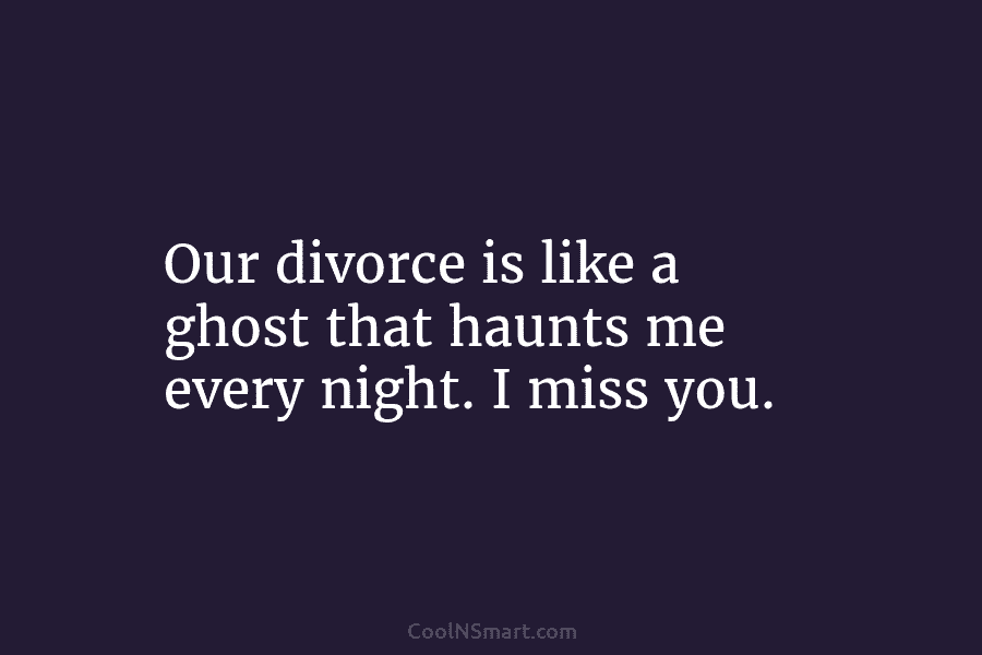 Our divorce is like a ghost that haunts me every night. I miss you.