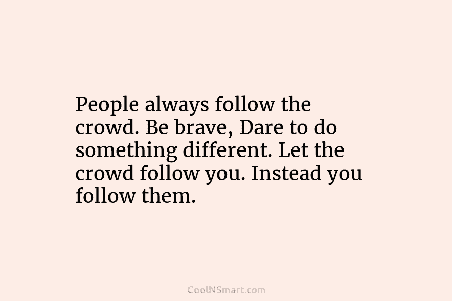 People always follow the crowd. Be brave, Dare to do something different. Let the crowd...