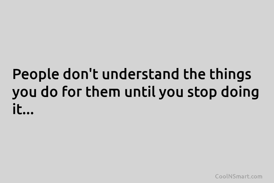 People don’t understand the things you do for them until you stop doing it…