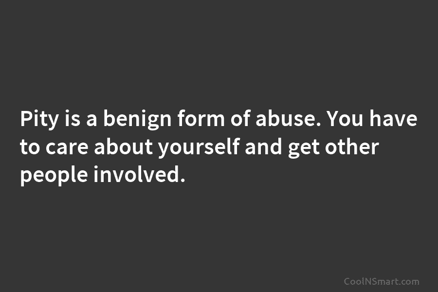Pity is a benign form of abuse. You have to care about yourself and get other people involved.