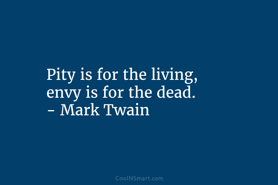 Pity is for the living, envy is for the dead. – Mark Twain