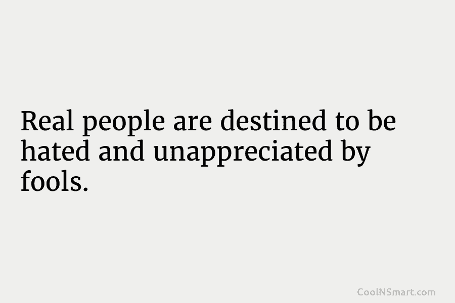Real people are destined to be hated and unappreciated by fools.