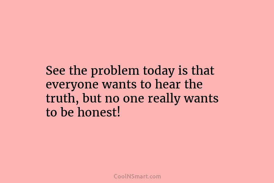 See the problem today is that everyone wants to hear the truth, but no one...