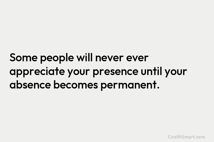 Some people will never ever appreciate your presence until your absence becomes permanent.