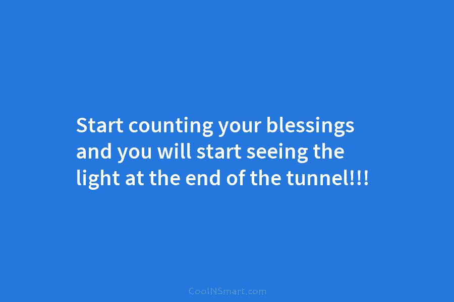 Start counting your blessings and you will start seeing the light at the end of the tunnel!!!